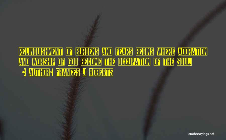 Frances J Roberts Quotes: Relinquishment Of Burdens And Fears Begins Where Adoration And Worship Of God Become The Occupation Of The Soul.