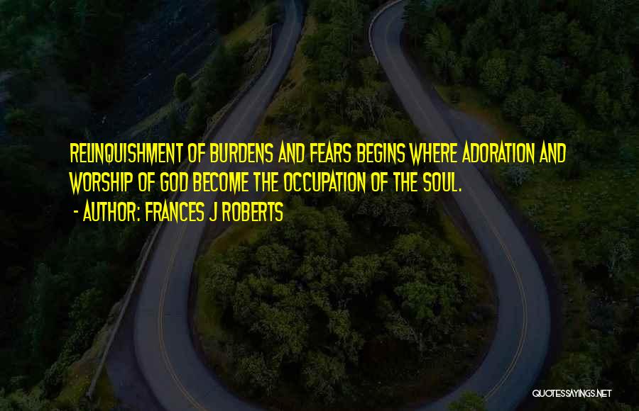 Frances J Roberts Quotes: Relinquishment Of Burdens And Fears Begins Where Adoration And Worship Of God Become The Occupation Of The Soul.