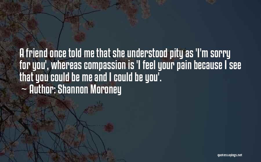 Shannon Moroney Quotes: A Friend Once Told Me That She Understood Pity As 'i'm Sorry For You', Whereas Compassion Is 'i Feel Your