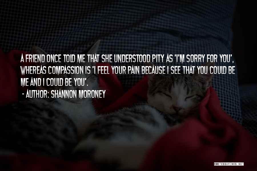 Shannon Moroney Quotes: A Friend Once Told Me That She Understood Pity As 'i'm Sorry For You', Whereas Compassion Is 'i Feel Your
