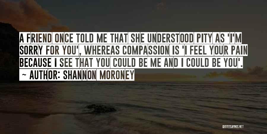 Shannon Moroney Quotes: A Friend Once Told Me That She Understood Pity As 'i'm Sorry For You', Whereas Compassion Is 'i Feel Your