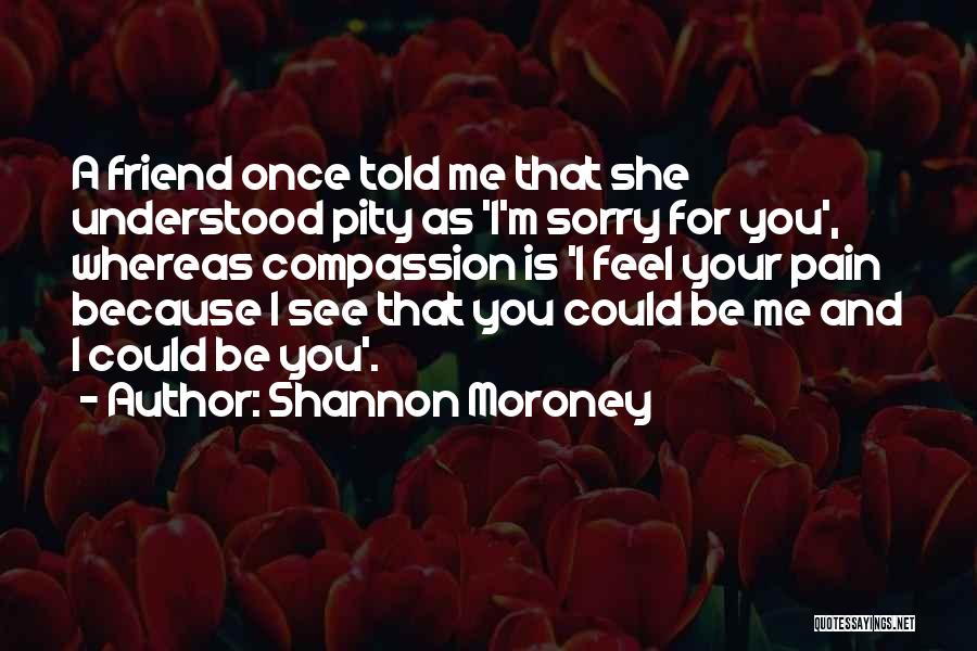 Shannon Moroney Quotes: A Friend Once Told Me That She Understood Pity As 'i'm Sorry For You', Whereas Compassion Is 'i Feel Your
