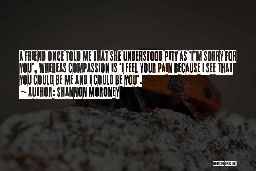 Shannon Moroney Quotes: A Friend Once Told Me That She Understood Pity As 'i'm Sorry For You', Whereas Compassion Is 'i Feel Your