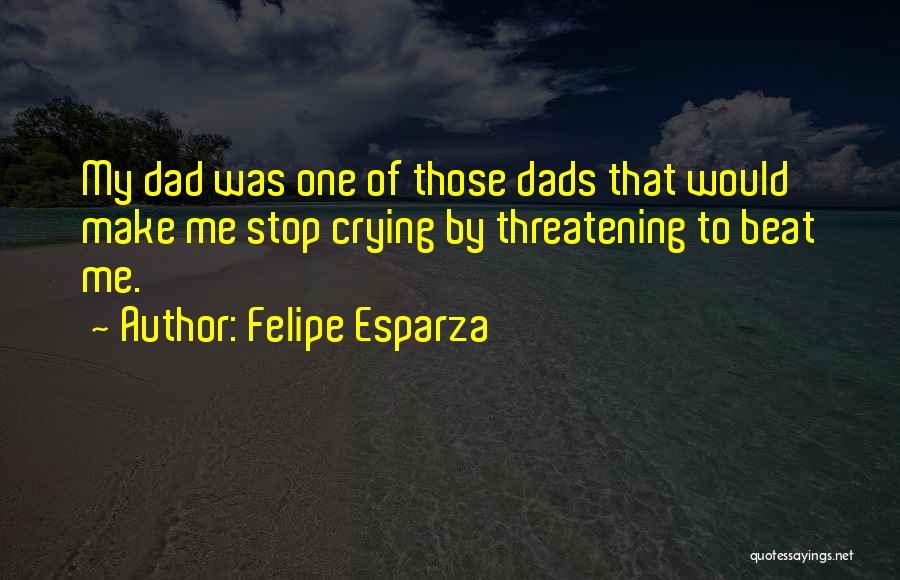 Felipe Esparza Quotes: My Dad Was One Of Those Dads That Would Make Me Stop Crying By Threatening To Beat Me.