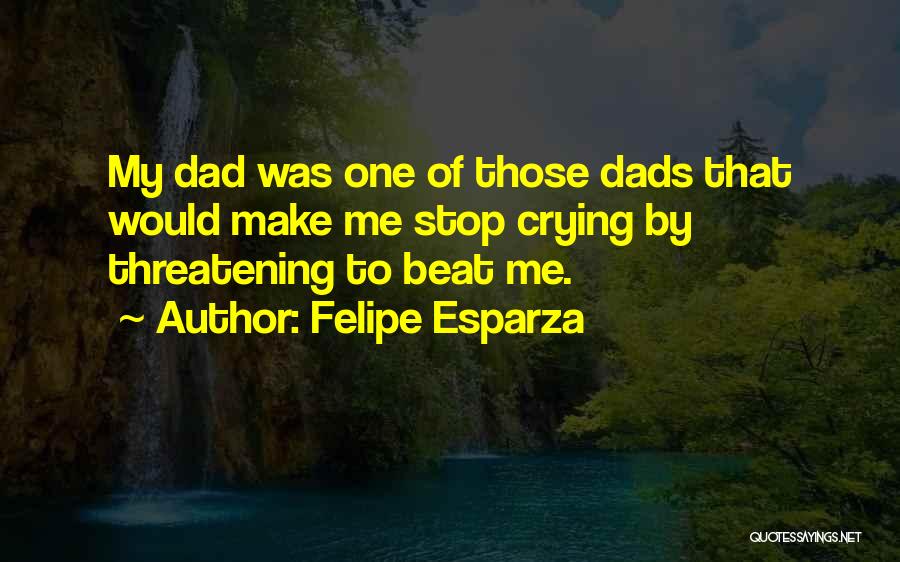 Felipe Esparza Quotes: My Dad Was One Of Those Dads That Would Make Me Stop Crying By Threatening To Beat Me.