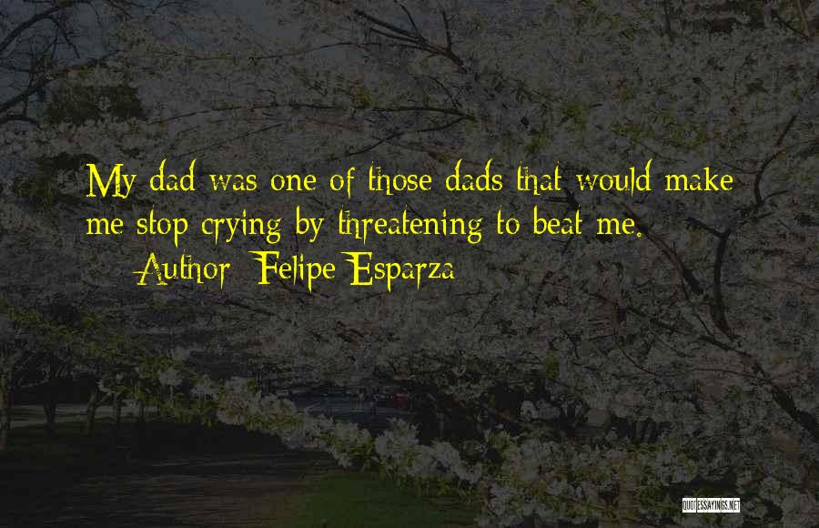 Felipe Esparza Quotes: My Dad Was One Of Those Dads That Would Make Me Stop Crying By Threatening To Beat Me.