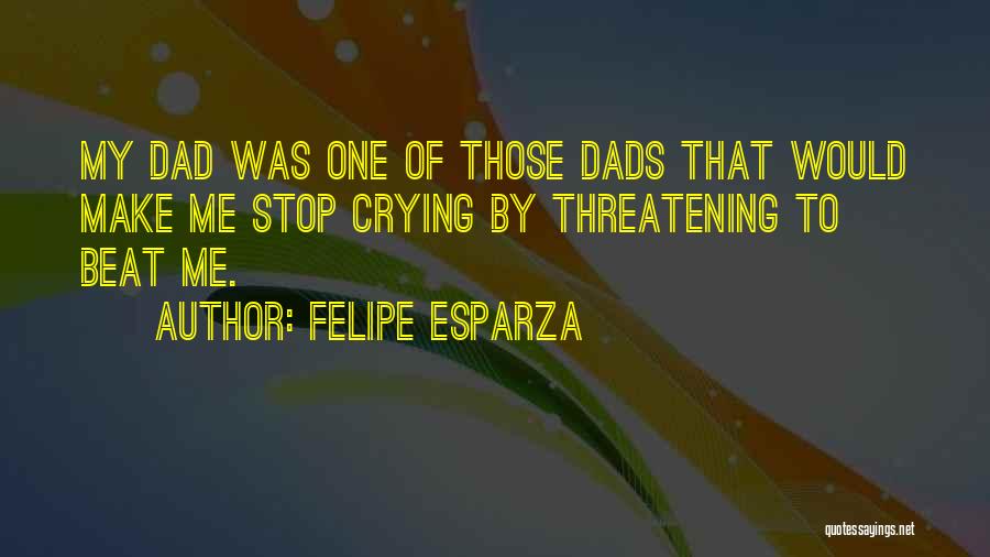 Felipe Esparza Quotes: My Dad Was One Of Those Dads That Would Make Me Stop Crying By Threatening To Beat Me.