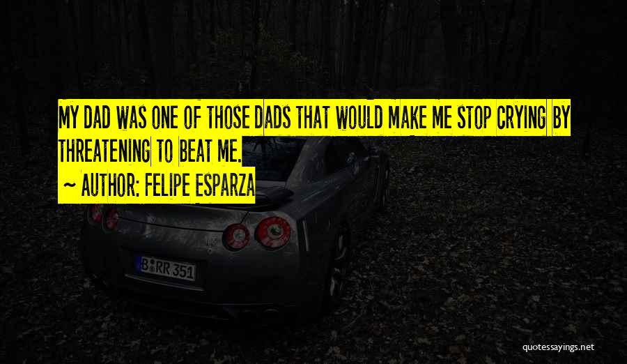 Felipe Esparza Quotes: My Dad Was One Of Those Dads That Would Make Me Stop Crying By Threatening To Beat Me.