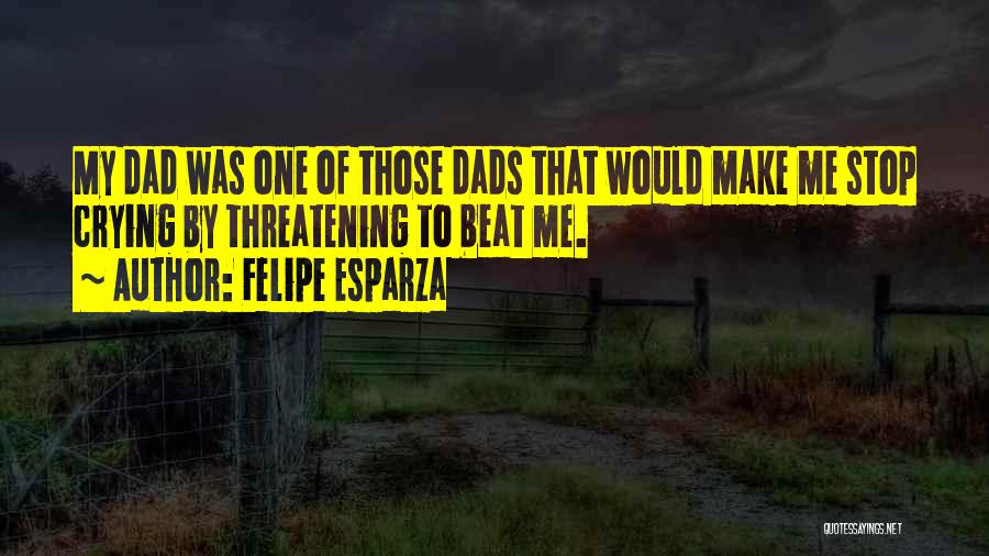 Felipe Esparza Quotes: My Dad Was One Of Those Dads That Would Make Me Stop Crying By Threatening To Beat Me.