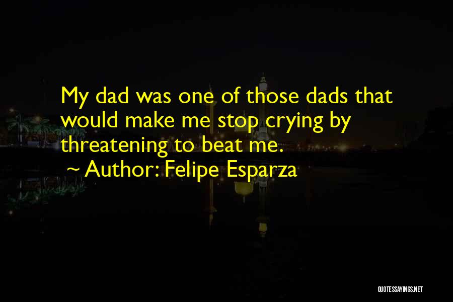 Felipe Esparza Quotes: My Dad Was One Of Those Dads That Would Make Me Stop Crying By Threatening To Beat Me.