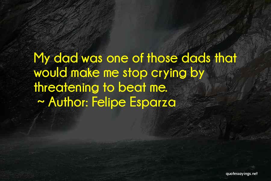 Felipe Esparza Quotes: My Dad Was One Of Those Dads That Would Make Me Stop Crying By Threatening To Beat Me.