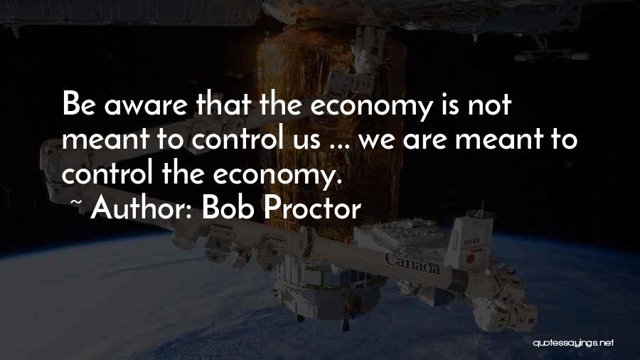 Bob Proctor Quotes: Be Aware That The Economy Is Not Meant To Control Us ... We Are Meant To Control The Economy.