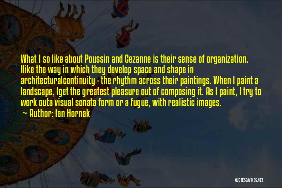 Ian Hornak Quotes: What I So Like About Poussin And Cezanne Is Their Sense Of Organization. Ilike The Way In Which They Develop