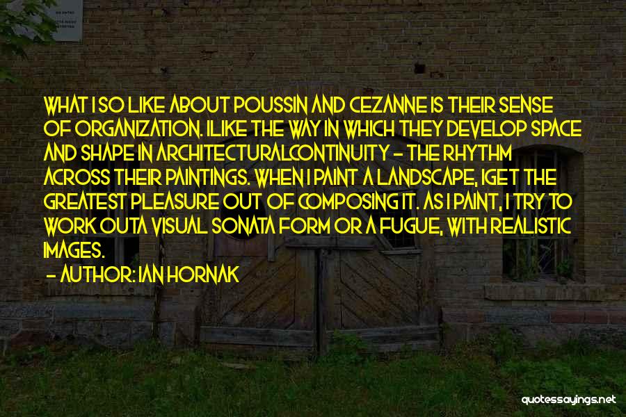 Ian Hornak Quotes: What I So Like About Poussin And Cezanne Is Their Sense Of Organization. Ilike The Way In Which They Develop