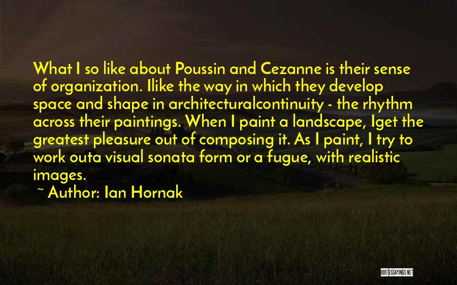 Ian Hornak Quotes: What I So Like About Poussin And Cezanne Is Their Sense Of Organization. Ilike The Way In Which They Develop
