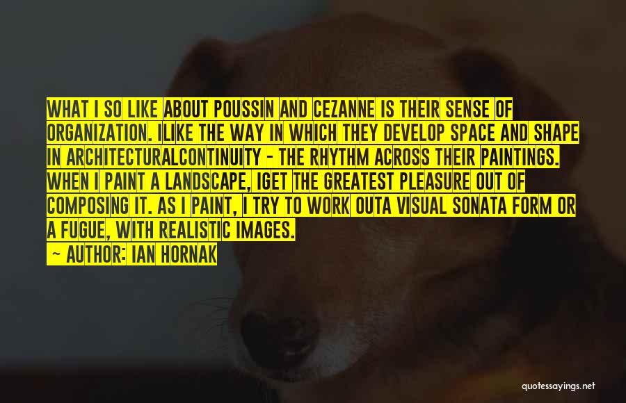 Ian Hornak Quotes: What I So Like About Poussin And Cezanne Is Their Sense Of Organization. Ilike The Way In Which They Develop