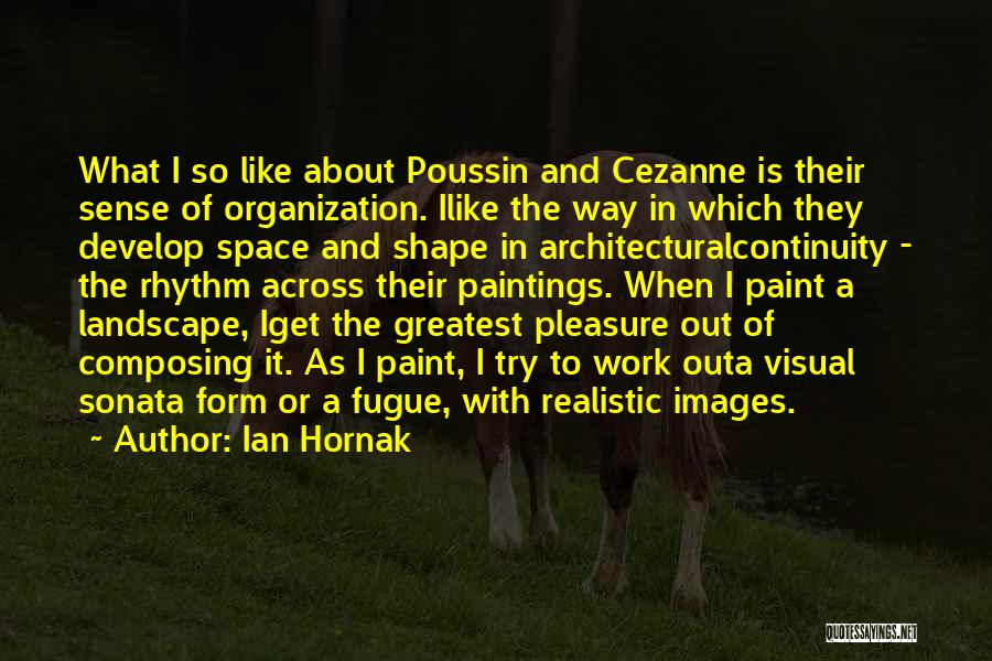 Ian Hornak Quotes: What I So Like About Poussin And Cezanne Is Their Sense Of Organization. Ilike The Way In Which They Develop