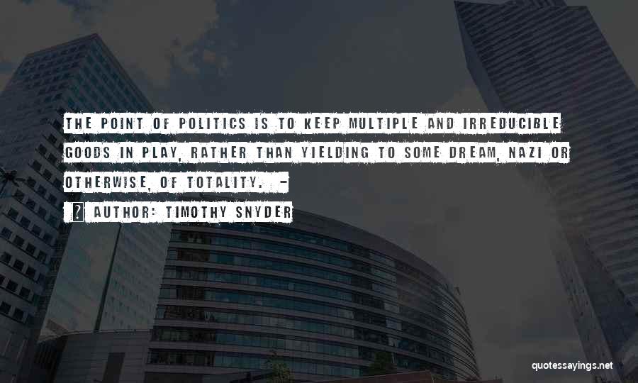 Timothy Snyder Quotes: The Point Of Politics Is To Keep Multiple And Irreducible Goods In Play, Rather Than Yielding To Some Dream, Nazi