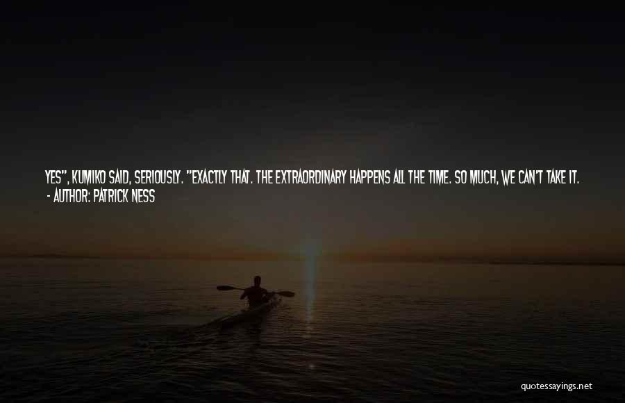 Patrick Ness Quotes: Yes, Kumiko Said, Seriously. Exactly That. The Extraordinary Happens All The Time. So Much, We Can't Take It. Life And