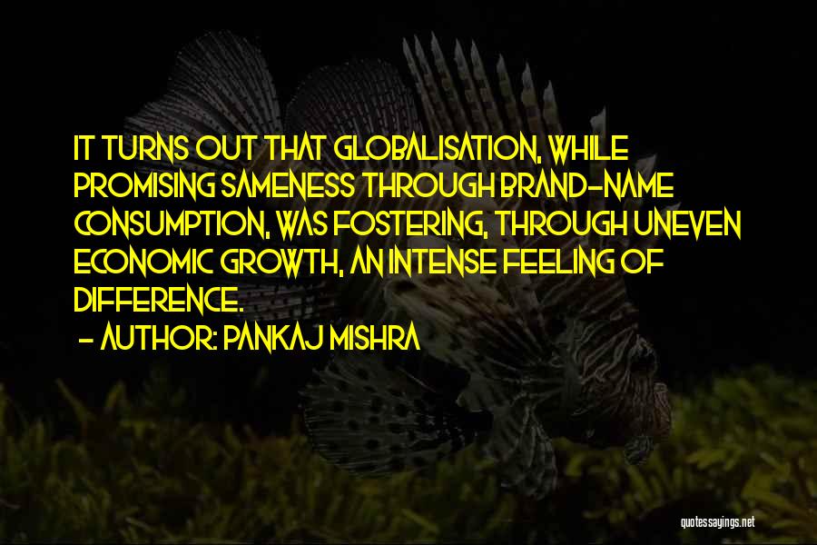 Pankaj Mishra Quotes: It Turns Out That Globalisation, While Promising Sameness Through Brand-name Consumption, Was Fostering, Through Uneven Economic Growth, An Intense Feeling