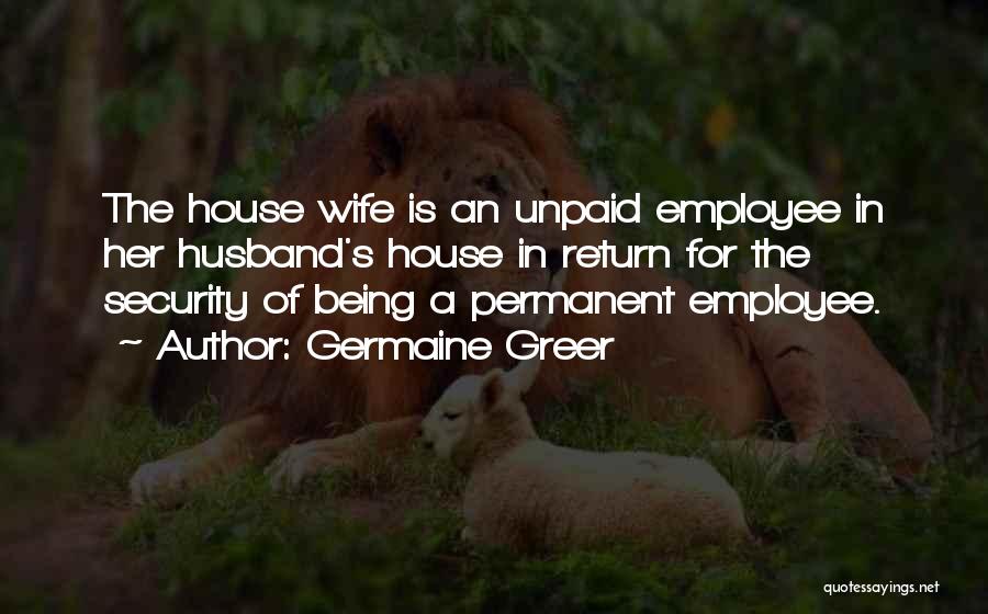 Germaine Greer Quotes: The House Wife Is An Unpaid Employee In Her Husband's House In Return For The Security Of Being A Permanent
