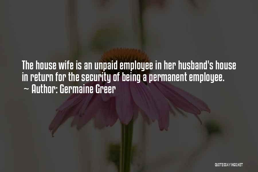 Germaine Greer Quotes: The House Wife Is An Unpaid Employee In Her Husband's House In Return For The Security Of Being A Permanent