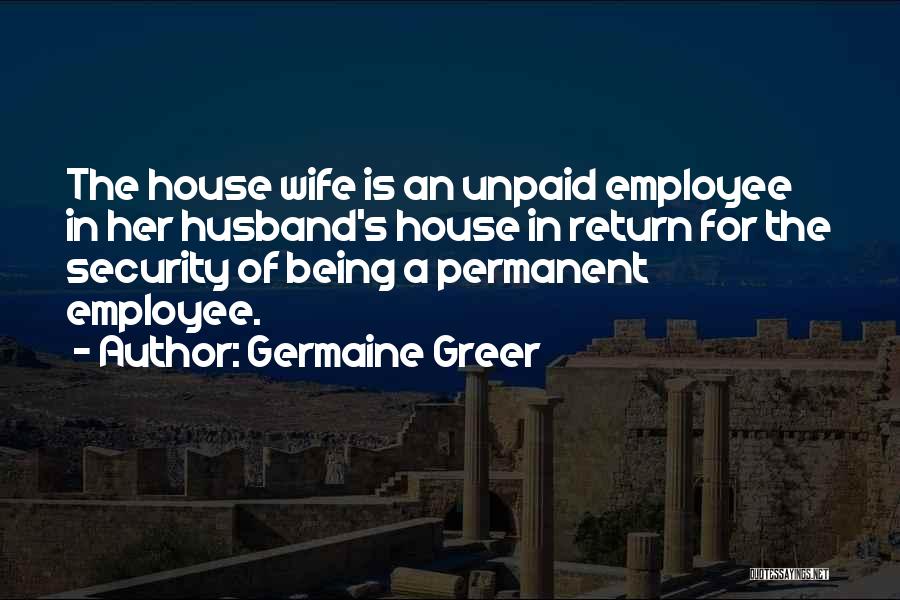 Germaine Greer Quotes: The House Wife Is An Unpaid Employee In Her Husband's House In Return For The Security Of Being A Permanent