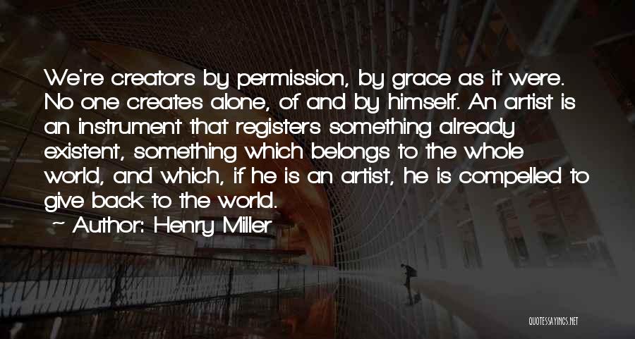 Henry Miller Quotes: We're Creators By Permission, By Grace As It Were. No One Creates Alone, Of And By Himself. An Artist Is