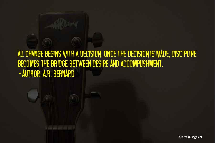 A.R. Bernard Quotes: All Change Begins With A Decision. Once The Decision Is Made, Discipline Becomes The Bridge Between Desire And Accomplishment.
