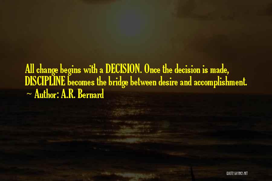 A.R. Bernard Quotes: All Change Begins With A Decision. Once The Decision Is Made, Discipline Becomes The Bridge Between Desire And Accomplishment.