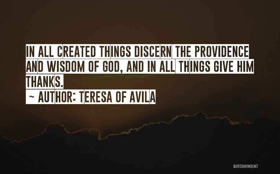 Teresa Of Avila Quotes: In All Created Things Discern The Providence And Wisdom Of God, And In All Things Give Him Thanks.