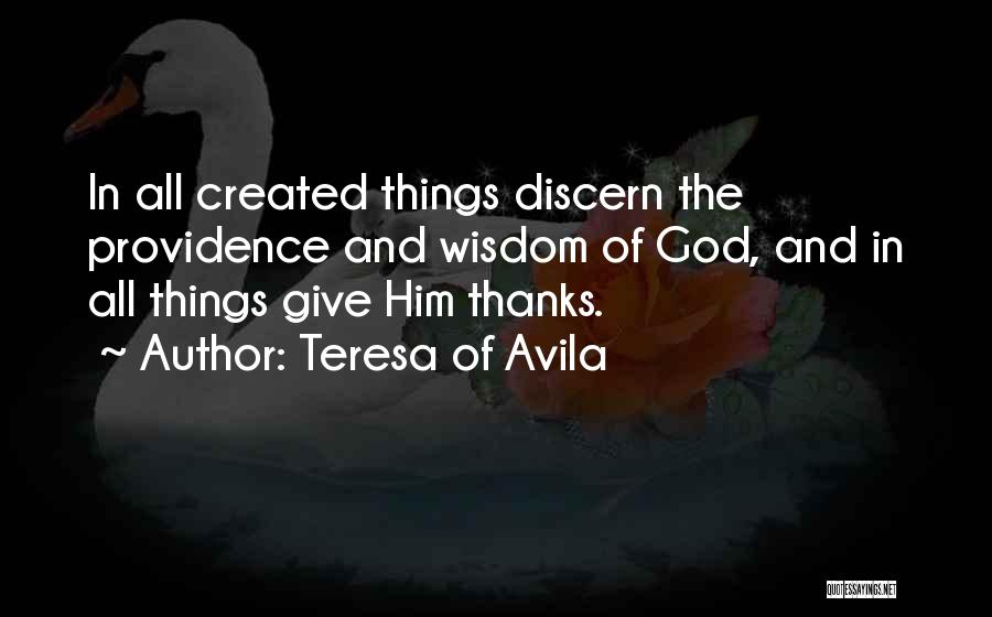 Teresa Of Avila Quotes: In All Created Things Discern The Providence And Wisdom Of God, And In All Things Give Him Thanks.