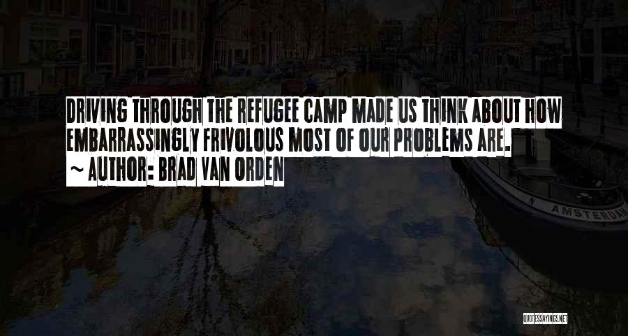 Brad Van Orden Quotes: Driving Through The Refugee Camp Made Us Think About How Embarrassingly Frivolous Most Of Our Problems Are.