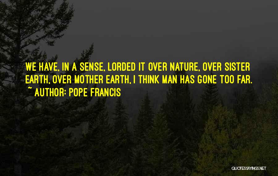 Pope Francis Quotes: We Have, In A Sense, Lorded It Over Nature, Over Sister Earth, Over Mother Earth, I Think Man Has Gone