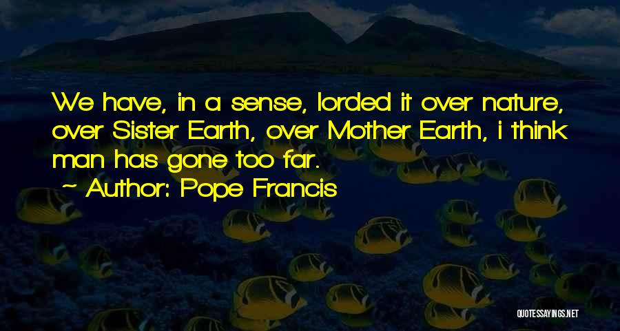 Pope Francis Quotes: We Have, In A Sense, Lorded It Over Nature, Over Sister Earth, Over Mother Earth, I Think Man Has Gone