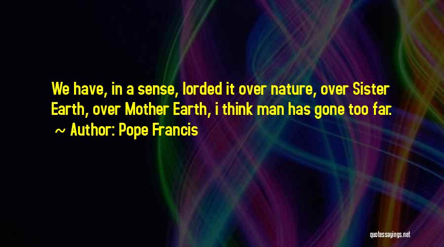 Pope Francis Quotes: We Have, In A Sense, Lorded It Over Nature, Over Sister Earth, Over Mother Earth, I Think Man Has Gone