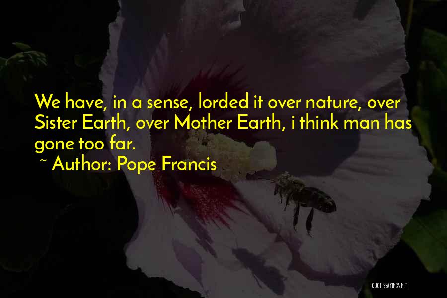 Pope Francis Quotes: We Have, In A Sense, Lorded It Over Nature, Over Sister Earth, Over Mother Earth, I Think Man Has Gone