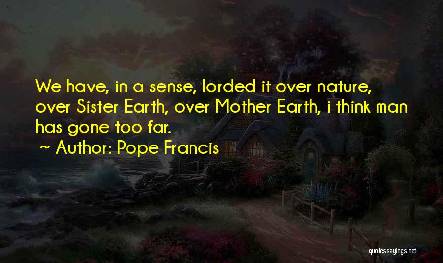 Pope Francis Quotes: We Have, In A Sense, Lorded It Over Nature, Over Sister Earth, Over Mother Earth, I Think Man Has Gone