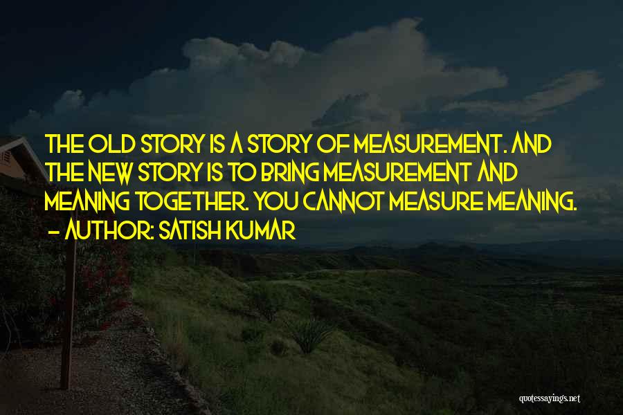 Satish Kumar Quotes: The Old Story Is A Story Of Measurement. And The New Story Is To Bring Measurement And Meaning Together. You