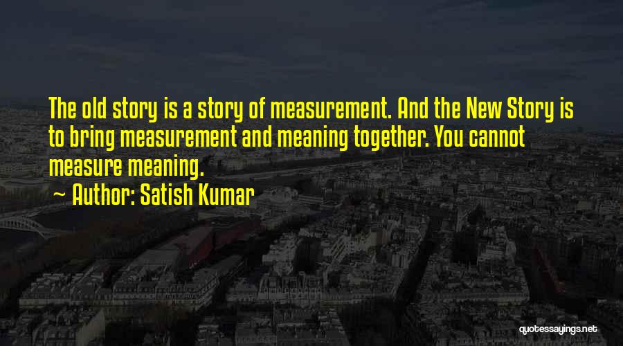 Satish Kumar Quotes: The Old Story Is A Story Of Measurement. And The New Story Is To Bring Measurement And Meaning Together. You