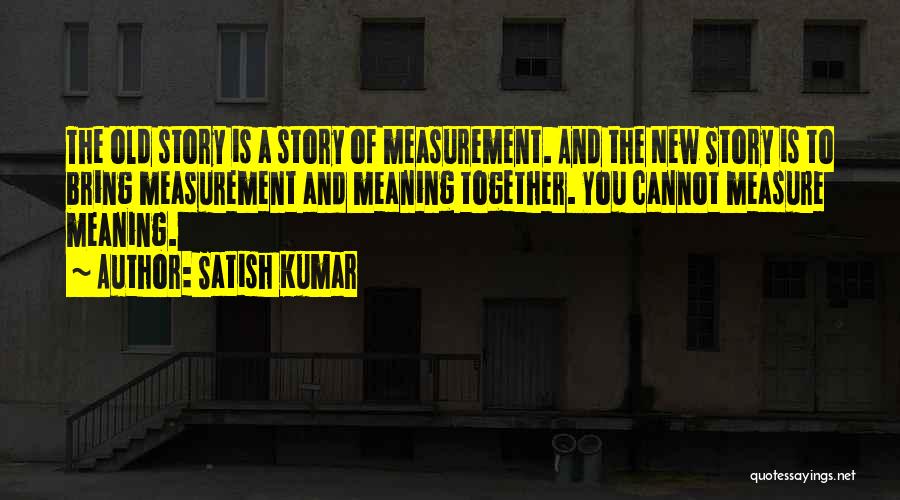 Satish Kumar Quotes: The Old Story Is A Story Of Measurement. And The New Story Is To Bring Measurement And Meaning Together. You