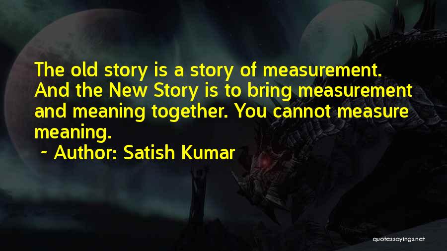 Satish Kumar Quotes: The Old Story Is A Story Of Measurement. And The New Story Is To Bring Measurement And Meaning Together. You