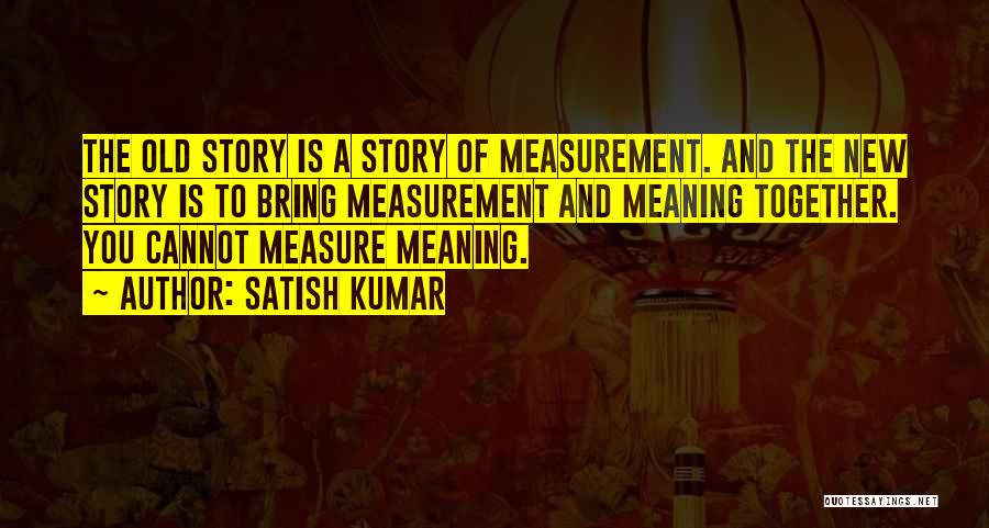 Satish Kumar Quotes: The Old Story Is A Story Of Measurement. And The New Story Is To Bring Measurement And Meaning Together. You