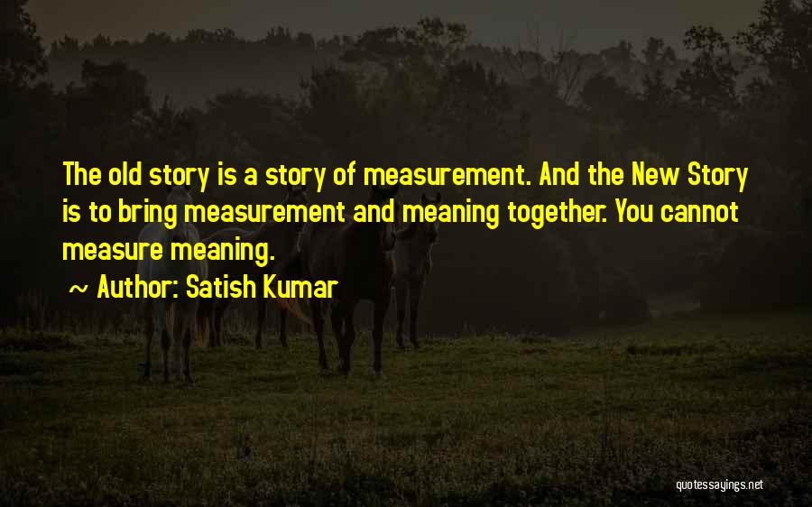 Satish Kumar Quotes: The Old Story Is A Story Of Measurement. And The New Story Is To Bring Measurement And Meaning Together. You