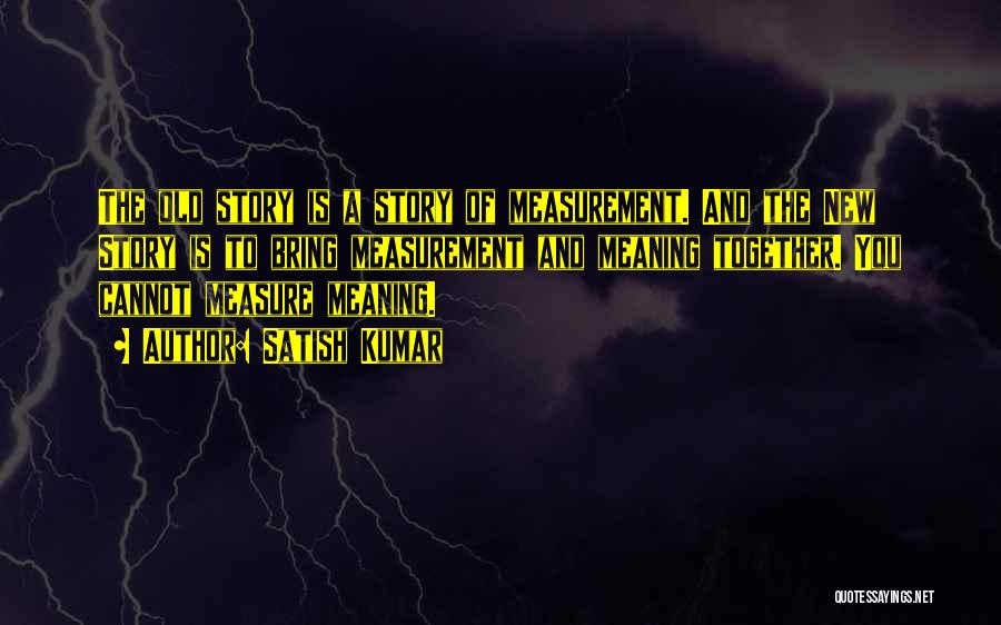Satish Kumar Quotes: The Old Story Is A Story Of Measurement. And The New Story Is To Bring Measurement And Meaning Together. You