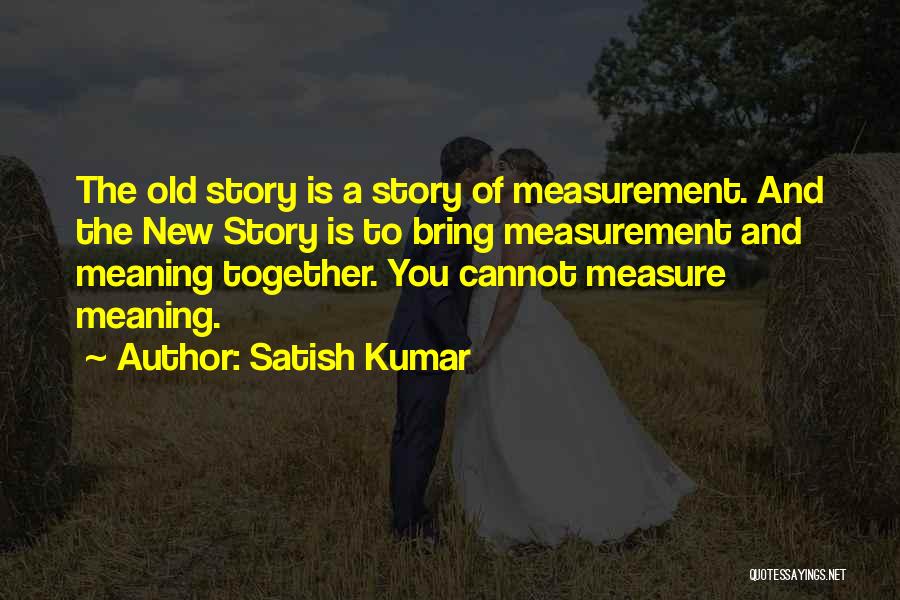 Satish Kumar Quotes: The Old Story Is A Story Of Measurement. And The New Story Is To Bring Measurement And Meaning Together. You