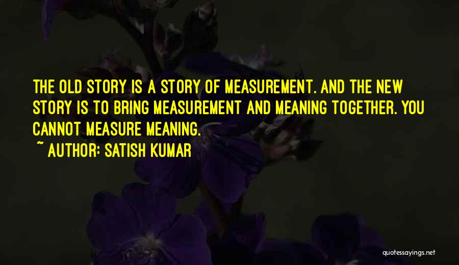 Satish Kumar Quotes: The Old Story Is A Story Of Measurement. And The New Story Is To Bring Measurement And Meaning Together. You