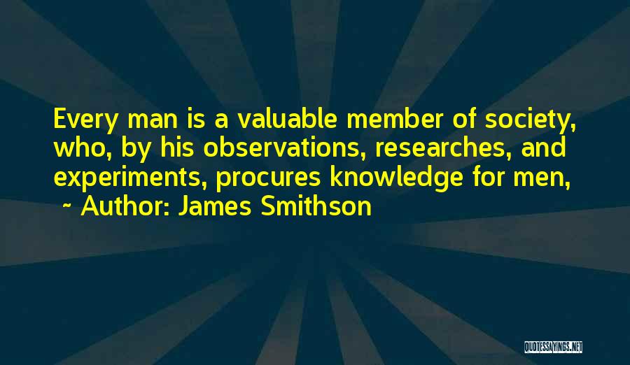 James Smithson Quotes: Every Man Is A Valuable Member Of Society, Who, By His Observations, Researches, And Experiments, Procures Knowledge For Men,