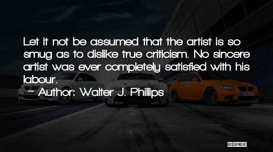 Walter J. Phillips Quotes: Let It Not Be Assumed That The Artist Is So Smug As To Dislike True Criticism. No Sincere Artist Was