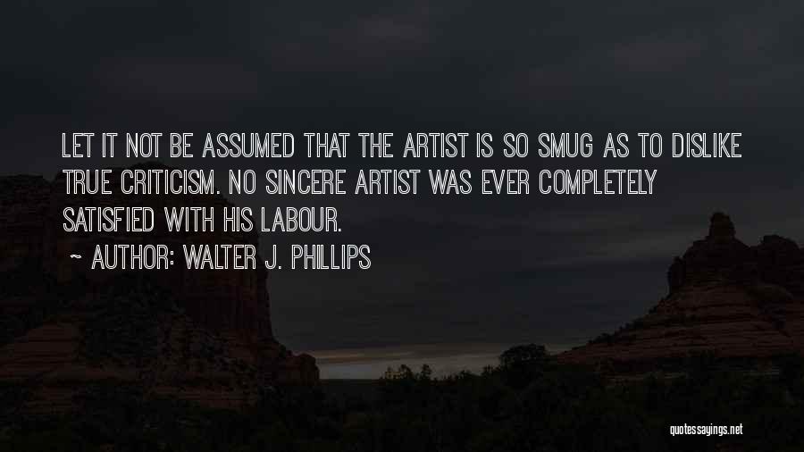 Walter J. Phillips Quotes: Let It Not Be Assumed That The Artist Is So Smug As To Dislike True Criticism. No Sincere Artist Was